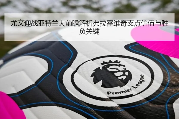 尤文迎战亚特兰大前瞻解析弗拉霍维奇支点价值与胜负关键