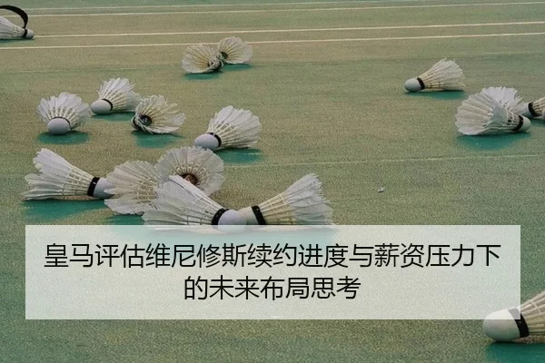 皇马评估维尼修斯续约进度与薪资压力下的未来布局思考