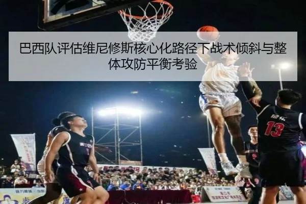 巴西队评估维尼修斯核心化路径下战术倾斜与整体攻防平衡考验