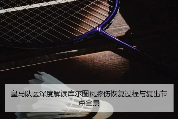 皇马队医深度解读库尔图瓦膝伤恢复过程与复出节点全景